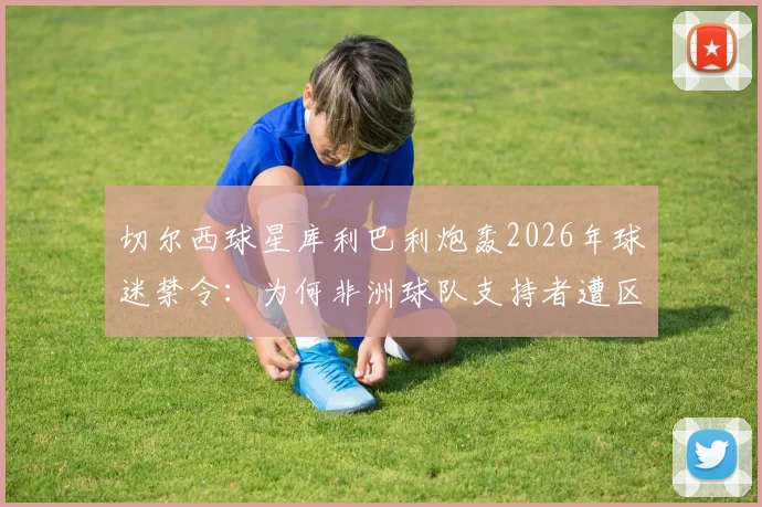 切尔西球星库利巴利炮轰2026年球迷禁令：为何非洲球队支持者遭区别对待？