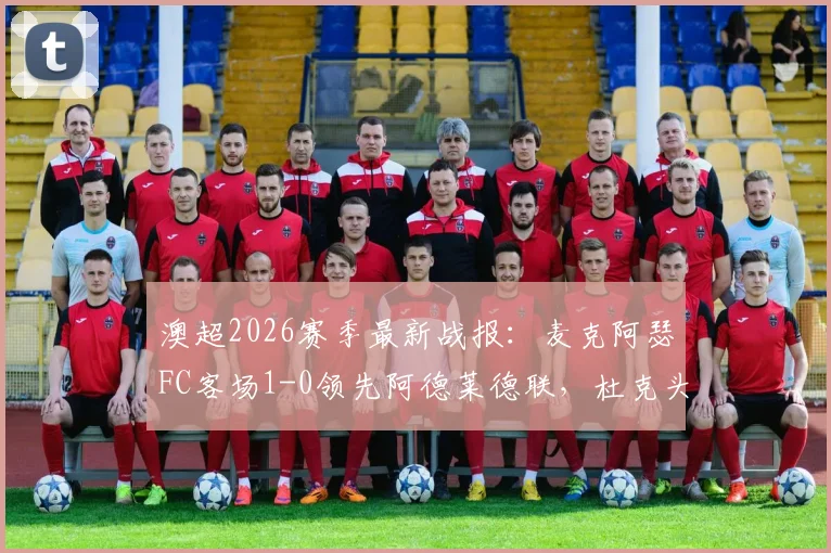 澳超2026赛季最新战报：麦克阿瑟FC客场1-0领先阿德莱德联，杜克头球建功分析及半场战术解读