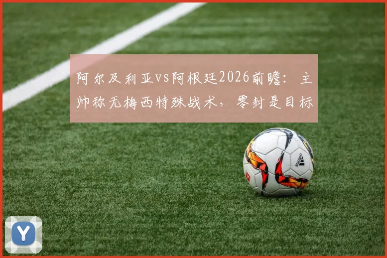 阿尔及利亚vs阿根廷2026前瞻:主帅称无梅西特殊战术,零封是目标,附历史交锋与战术深度解读